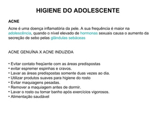HIGIENE DO ADOLESCENTE
ACNE
Acne é uma doença inflamatória da pele. A sua frequência é maior na
adolescência, quando o nível elevado de hormonas sexuais causa o aumento da
secreção de sebo pelas glândulas sebáceas
ACNE GENUÍNA X ACNE INDUZIDA
• Evitar contato freqüente com as áreas predispostas
• evitar espremer espinhas e cravos.
• Lavar as áreas predispostas somente duas vezes ao dia.
• Utilizar produtos suaves para higiene do rosto
• Evitar maquiagens pesadas.
• Remover a maquiagem antes de dormir.
• Lavar o rosto ou tomar banho após exercícios vigorosos.
• Alimentação saudável
 
