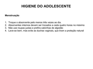 HIGIENE DO ADOLESCENTE
Menstruação
1. Troque o absorvente pelo menos três vezes ao dia.
2. Absorventes internos devem ser trocados a cada quatro horas no máximo
3. Não use roupas justas e prefira calcinhas de algodão
4. Lave-se bem, mas evite as duchas vaginais, que tiram a proteção natural
 