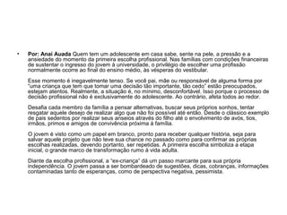 • Por: Anaí Auada Quem tem um adolescente em casa sabe, sente na pele, a pressão e a
ansiedade do momento da primeira escolha profissional. Nas famílias com condições financeiras
de sustentar o ingresso do jovem à universidade, o privilégio de escolher uma profissão
normalmente ocorre ao final do ensino médio, às vésperas do vestibular.
Esse momento é inegavelmente tenso. Se você pai, mãe ou responsável de alguma forma por
“uma criança que tem que tomar uma decisão tão importante, tão cedo” estão preocupados,
estejam atentos. Realmente, a situação é, no mínimo, desconfortável. Isso porque o processo de
decisão profissional não é exclusivamente do adolescente. Ao contrário, afeta todos ao redor.
Desafia cada membro da família a pensar alternativas, buscar seus próprios sonhos, tentar
resgatar aquele desejo de realizar algo que não foi possível até então. Desde o clássico exemplo
de pais sedentos por realizar seus anseios através do filho até o envolvimento de avós, tios,
irmãos, primos e amigos de convivência próxima à família.
O jovem é visto como um papel em branco, pronto para receber qualquer história, seja para
salvar aquele projeto que não teve sua chance no passado como para confirmar as próprias
escolhas realizadas, devendo portanto, ser repetidas. A primeira escolha simboliza a etapa
inicial, o grande marco de transformação rumo à vida adulta.
Diante da escolha profissional, a “ex-criança” dá um passo marcante para sua própria
independência. O jovem passa a ser bombardeado de sugestões, dicas, cobranças, informações
contaminadas tanto de esperanças, como de perspectiva negativa, pessimista.
 