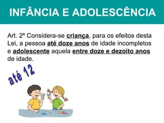INFÂNCIA E ADOLESCÊNCIA
Art. 2º Considera-se criança, para os efeitos desta
Lei, a pessoa até doze anos de idade incompletos
e adolescente aquela entre doze e dezoito anos
de idade.
 