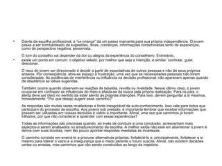 • Diante da escolha profissional, a “ex-criança” dá um passo marcante para sua própria independência. O jovem
passa a ser bombardeado de sugestões, dicas, cobranças, informações contaminadas tanto de esperanças,
como de perspectiva negativa, pessimista.
O tom do conselho vai depender da dor ou alegria da experiência do conselheiro. Entretanto,
• existe um ponto em comum: o objetivo velado, por melhor que seja a intenção, é similar: controlar, guiar,
direcionar.
O risco do jovem ser direcionado é decidir a partir de expectativas de outras pessoas e não de seus próprios
anseios. Por conseqüência, abre-se espaço à frustração, uma vez que as necessidades pessoais não foram
consideradas. As evidências de interferência ou influência na decisão profissional, não aparecem apenas quando
da obediência às idéias sugeridas.
Também ocorre quando observam-se reações de rebeldia, revolta ou rivalidade. Nesse último caso, o jovem
ocupa-se em contrapor as influências do meio e afasta-se da busca pela própria realização. Para os pais, o
alerta deve ser claro no sentido de estar atento às próprias intenções. Para isso, devem perguntar a si mesmos,
honestamente: “Por que desejo sugerir esse caminho?”
As respostas são muitas vezes reveladoras e fonte inesgotável de auto-conhecimento. Isso vale para todos que
participam do processo de escolha. Aos jovens sob pressão, é importante lembrar que receber informações que
possam ser utilizadas em nossas decisões é válido e importante. Afinal, uma vez que caminhos já foram
trilhados, por que não considerar e aprender com essas experiências?
Todas as informações são preciosas quando, ao invés de conduzir a uma conclusão, acrescentam mais
aspectos a serem analisados no amadurecimento da escolha. A melhor saída não está em abandonar o jovem à
deriva com suas dúvidas, nem tão pouco apontar respostas imediatas às incertezas.
O caminho consiste em ensiná-lo a procurar alternativas próprias, fortalecê-lo e, principalmente, fortalecer a si
mesmo para tolerar o vazio e a insegurança que o medo perante o futuro suscita. Afinal, não existem decisões
certas ou erradas, mas caminhos que vão sendo construídos ao longo da trajetória.
 