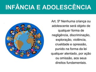 INFÂNCIA E ADOLESCÊNCIA
Art. 5º Nenhuma criança ou
adolescente será objeto de
qualquer forma de
negligência, discriminação,
exploração, violência,
crueldade e opressão,
punido na forma da lei
qualquer atentado, por ação
ou omissão, aos seus
direitos fundamentais.
 