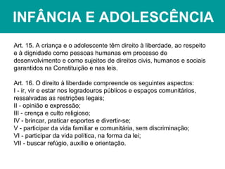 INFÂNCIA E ADOLESCÊNCIA
Art. 15. A criança e o adolescente têm direito à liberdade, ao respeito
e à dignidade como pessoas humanas em processo de
desenvolvimento e como sujeitos de direitos civis, humanos e sociais
garantidos na Constituição e nas leis.
Art. 16. O direito à liberdade compreende os seguintes aspectos:
I - ir, vir e estar nos logradouros públicos e espaços comunitários,
ressalvadas as restrições legais;
II - opinião e expressão;
III - crença e culto religioso;
IV - brincar, praticar esportes e divertir-se;
V - participar da vida familiar e comunitária, sem discriminação;
VI - participar da vida política, na forma da lei;
VII - buscar refúgio, auxílio e orientação.
 