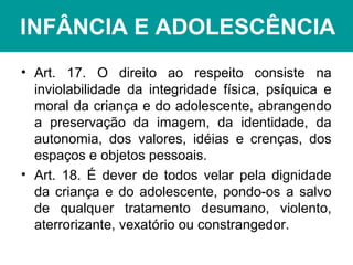 INFÂNCIA E ADOLESCÊNCIA
• Art. 17. O direito ao respeito consiste na
inviolabilidade da integridade física, psíquica e
moral da criança e do adolescente, abrangendo
a preservação da imagem, da identidade, da
autonomia, dos valores, idéias e crenças, dos
espaços e objetos pessoais.
• Art. 18. É dever de todos velar pela dignidade
da criança e do adolescente, pondo-os a salvo
de qualquer tratamento desumano, violento,
aterrorizante, vexatório ou constrangedor.
 