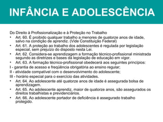 INFÂNCIA E ADOLESCÊNCIA
Do Direito à Profissionalização e à Proteção no Trabalho
• Art. 60. É proibido qualquer trabalho a menores de quatorze anos de idade,
salvo na condição de aprendiz. (Vide Constituição Federal)
• Art. 61. A proteção ao trabalho dos adolescentes é regulada por legislação
especial, sem prejuízo do disposto nesta Lei.
• Art. 62. Considera-se aprendizagem a formação técnico-profissional ministrada
segundo as diretrizes e bases da legislação de educação em vigor.
• Art. 63. A formação técnico-profissional obedecerá aos seguintes princípios:
I - garantia de acesso e freqüência obrigatória ao ensino regular;
II - atividade compatível com o desenvolvimento do adolescente;
III - horário especial para o exercício das atividades.
• Art. 64. Ao adolescente até quatorze anos de idade é assegurada bolsa de
aprendizagem.
• Art. 65. Ao adolescente aprendiz, maior de quatorze anos, são assegurados os
direitos trabalhistas e previdenciários.
• Art. 66. Ao adolescente portador de deficiência é assegurado trabalho
protegido.
 