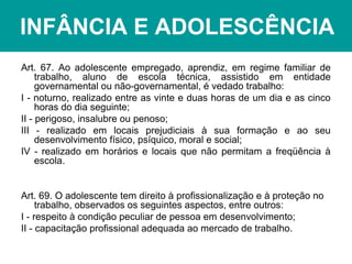 INFÂNCIA E ADOLESCÊNCIA
Art. 67. Ao adolescente empregado, aprendiz, em regime familiar de
trabalho, aluno de escola técnica, assistido em entidade
governamental ou não-governamental, é vedado trabalho:
I - noturno, realizado entre as vinte e duas horas de um dia e as cinco
horas do dia seguinte;
II - perigoso, insalubre ou penoso;
III - realizado em locais prejudiciais à sua formação e ao seu
desenvolvimento físico, psíquico, moral e social;
IV - realizado em horários e locais que não permitam a freqüência à
escola.
Art. 69. O adolescente tem direito à profissionalização e à proteção no
trabalho, observados os seguintes aspectos, entre outros:
I - respeito à condição peculiar de pessoa em desenvolvimento;
II - capacitação profissional adequada ao mercado de trabalho.
 