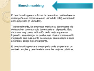 BenchmarkingBenchmarking interno: un chequeo interno de los estándares de la organización, para determinar formas potenciales de mejorar la eficiencia.