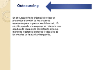 OutsourcingEn el outsourcing la organización cede al proveedor el control de los procesos necesarios para la prestación del servicio. En cambio, cuando una empresa se relaciona con otra bajo la figura de la contratación externa, mantiene ingerencia en todos y cada uno de los detalles de la actividad requerida.