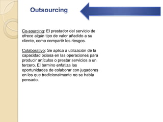 OutsourcingCo-sourcing: El prestador del servicio de ofrece algún tipo de valor añadido a su cliente, como compartir los riesgos. Colaborativo: Se aplica a utilización de la capacidad ociosa en las operaciones para producir artículos o prestar servicios a un tercero. El termino enfatiza las oportunidades de colaborar con jugadores en los que tradicionalmente no se había pensado.
