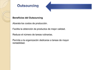 OutsourcingBeneficios del Outsourcing Abarata los costos de producción.Facilita la obtención de productos de mejor calidad.Reduce el número de tareas rutinarias.Permite a la organización dedicarse a tareas de mayor rentabilidad.