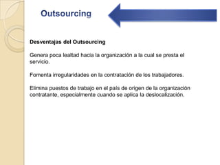 OutsourcingDesventajas del Outsourcing Genera poca lealtad hacia la organización a la cual se presta el servicio. Fomenta irregularidades en la contratación de los trabajadores.Elimina puestos de trabajo en el país de origen de la organización contratante, especialmente cuando se aplica la deslocalización.