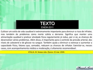 TEXTO
                                           ENEM-2011
Cultivar um estilo de vida saudável é extremamente importante para diminuir o risco de infrator,
mas também de problemas como morte súbita e derrame. Significa que manter uma
alimentação saudável e praticar atividade física regularmente já reduz, por si só, as chances de
desenvolver vários problemas. Além disso, é importante para o controle da pressão arterial, dos
níveis de colesterol e de glicose no sangue. Também ajuda a diminuir o estresse e aumentar a
capacidade física, fatores que, somados, reduzem as chances de infrator. Exercitar-se, nesses
casos, com acompanhamento médico e moderação, é altamente recomendável.
                            ATALIA, M. Nossa vida. Época. 23 mar. 2009.
 
