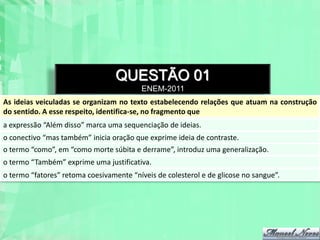 QUESTÃO 01
                                          ENEM-2011
As ideias veiculadas se organizam no texto estabelecendo relações que atuam na construção
do sentido. A esse respeito, identifica-se, no fragmento que
a expressão “Além disso” marca uma sequenciação de ideias.
o conectivo “mas também” inicia oração que exprime ideia de contraste.
o termo “como”, em “como morte súbita e derrame”, introduz uma generalização.
o termo “Também” exprime uma justificativa.
o termo “fatores” retoma coesivamente “níveis de colesterol e de glicose no sangue”.
 