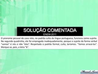 SOLUÇÃO COMENTADA
                                        ENEM-2011
O pronome pessoal do caso reto, no padrão culto da língua portuguesa, funciona como sujeito.
No segundo quadrinho, ele foi empregado inadequadamente, porque o sujeito da forma verbal
“vamos” é nós e não “eles”. Respeitado o padrão formal, culto, teríamos: “Vamos arrasá-los”.
Marque-se, pois, a letra “b”.
 