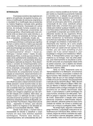 Ponto de vista: aspectos históricos da cineantropometria - do mundo antigo ao renascimento    107



INTRODUÇÃO                                                       gos como a mesma existência do homem, seja
                                                                 por razões ou imperativos puramente materiais
          O processo evolutivo das espécies em                   e concretos (ex. a seleção dos guerreiros ou
geral e, em particular, da espécie humana, pro-                  trabalhadores mais capazes) ou por considera-
vocou a modificação de estruturas originárias e                  ções estéticas mais abstratas, o ser humano
o resultado foi a modificação das já existentes                  sempre se preocupou pela forma, proporção e
na história filogênica motivada tanto genética                   composição de seu corpo, sobretudo porque
como fenotípicamente. Expressado em outros                       desde muito cedo, o homem intuiu que a capa-
termos, da evolução humana surgiram as se-                       cidade para realizar qualquer trabalho ou exer-
melhanças e as diferenças provenientes da                        cício físico estava intimamente relacionada com
herança genética, influenciadas pelo meio am-                    a quantidade e proporção que existia entre os
biente onde se desenvolve cada indivíduo e, a                    diferentes tecidos de seu organismo (Porta,
partir deste, uma variedade de formas, tama-                     1995). A partir desta percepção, começou-se a
nhos, proporções, constituição, função, etc.                     tentar transformar os fenômenos biológicos
          A palavra Antropometria deriva do Gre-                 numa fórmula matemática, fato que teria a gran-
go Anthropos (Antropo o antropía) que significa                  de vantagem de sintetizar a maturidade do co-
homem e metron (metría o metro) que equivale                     nhecimento dos mesmos, tal e como propôs
a medida. Por isto poderíamos definí-la como a                   Lorde Kelvin ao escrever: “If you can measure
parte da antropologia que estuda as proporções                   that of wich you speak and can express it by a
e medidas do corpo humano. O término                             number, you can know something of your
“Cineantropometria” (Kinein = mover-se,                          subject, but if you cannot measure it, your
Anthropos = homem metria = medir), foi esta-                     knowledge is meagre and instisfactory” (Marin,
belecido por Ross, e ainda que seus limites não                  1976). A Antropometria possui sua origem na
estão ainda perfeitamente estabelecidos, seus                    medicina ou na biologia, mas nas artes plásti-
objetivos englobam a antropometria dinâmica,                     cas, pois historicamente os escultores e pinto-
fisiológica e aplicada ao desporto. Ross desen-                  res têm procurado as proposições ideais entre
volveu o conceito de Cineantropometria como                      as partes corporais, com o objetivo de retratar
“a utilização da medida, no estudo do tamanho,                   da melhor maneira possível o corpo humano
forma, proporção, composição e maduração do                      (Beunen & Borms,1990).
corpo humano, com o objetivo de um melhor                                   Tanto no Velho Testamento como no
conhecimento do comportamento humano em                          Talmud Babilônio e no Midrashin, encontramos
relação ao crescimento, desenvolvimento e en-                    referências à forma, proporções e estatura da
velhecimento, à atividade física (exercício, ren-                figura humana. Não obedece a simples casua-
dimento) e o estado nutricional” (Ross, 1988).                   lidade o fato de que um dos castigos impostos
          Historicamente, critérios estéticos tive-              a Adão e Eva por seu pecado, fora precisamente
ram influência sobre o desenvolvimento da iden-                  a redução de seu tamanho (Boyd, 1980). Bovard
tidade pessoal e social durante todas as épo-                    e Cozens (1938) e Meyers e Blesk (1962) cita-       Revista Brasileira de Cineantropometria & Desempenho Humano
cas. Em torno do corpo humano sempre existi-                     dos por Martins e Waltortt (1999) relatam que,
ram e existirão mitos que, baseados em ficções                   em achados sobre a antiga civilização da índia,
alegóricas, identificam um estado físico deter-                  encontrou-se um tratado denominado Silpri
minado com imagens subjetivas que não sem-                       Sastri, o qual analisava o perfil morfológico do
pre têm relação com a estética. Além disso, as                   corpo humano, dividindo-o em 480 partes. Tam-
modas mudam e a definição do belo e saudá-                       bém os gregos e egípcios, trinta séculos antes
vel pode encarnar-se primeiro no que hoje con-                   de Cristo, observaram a relação entre certas
sideramos obesidade (A Dama de Bazalote, pin-                    estruturas corpóreas e determinadas disposi-
turas de Peter Paul Rubens, Maya Desnuda de                      ções e atitudes, utilizando partes do corpo como
Goya..., separadas no tempo), para séculos                       unidade de medida, de número e simetria tais
depois, fazê-lo na magreza e nas décadas se-                     como o pé, a braça e a polegada (Velho, 1993).
guintes na musculosidade (Michels, 1996).                                   No antigo Egito, segundo o historiador
          Desde muito tempo, o homem teve a                      grego Heródoto, a população masculina se ca-
necessidade de estudar e classificar o corpo                     racterizava por indivíduos altos, sólidos e mus-
humano em seus mais distintos aspectos                           culosos, largos de ombros e estreitos de cadei-
morfológicos. Portanto esta técnica, a                           ra, com braços e pernas alargadas, peitos for-
Cineantropometria, tem antecedentes tão anti-                    tes e salientes, rosto oval, boca carnosa e pele
 