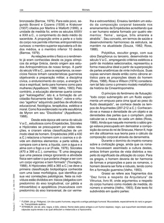 108                                                           Michels




                                         bronzeada (Barrow, 1979). Para este povo, se-                           lha e extrovertidos). Ensaiou também um estu-
                                         gundo Bovard e Cozens (1938) e Krakover                                 do da composição corporal baseada nos
                                         (1937) citados por Martins e Waltortt (1999), a                         ensinamentos de Empédocles acreditando que
                                         unidade de medida foi, entre os séculos XXXV                            o ser humano estaria formado por quatro ele-
                                         e XXII a.C., o comprimento do dedo médio do                             mentos: flema * , sangue, bílis amarela e
                                         sacerdote. A proporção entre a parte e o todo                           atrabilis* *. Seu conceito, em termos de saúde e
                                         do corpo nos permite informes antropométricos                           desenvolvimento harmonioso da estrutura, se
                                         curiosos: o membro superior equivaleria a 8 de-                         mantém na atualidade (Souza, 1982; Ross,
                                         dos médios, e o membro inferior 10 dedos                                1988).
                                         (Barrow, 1979).                                                                    Polyklitus, escultor grego, com sua
                                                   As relações entre o físico e o rendimen-                      obra Daryphorus ou lanceiro, desenvolvida no
                                         to já eram conhecidas desde os jogos olímpi-                            século V a.C., empregando critérios estéticos a
                                         cos da antiga Grécia, dando origem aos estu-                            partir de modelos selecionados, representou a
                                         dos Antropométricos de nosso tempo. A partir                            forma masculina ideal a partir da superposição
                                         do século VIII a.C., para os espartanos, os exer-                       de partes anatômicas de vinte indivíduos. Suas
                                         cícios físicos tinham características guerreiras                        copias serviram desde então como cânone ar-
                                         objetivando a preparação militar, a disciplina                          tístico para as proporções ideais do homem
                                         cívica, o endurecimento do corpo, a energia fí-                         (Ross, 1988). Ross e Wilson (1974) considera-
                                         sica e espiritual, tanto para homens como para                          ram tal fato como o primeiro modelo metafórico
                                         mulheres (Appelboom, 1988; Velho, 1993). Pelo                           da história da Cineantropometria.
                                         contrário, a educação ateniense queria conse-
                                                                                                                          O princípio do fenômeno de flutuação:
                                         guir “kalokagathia”, isto é, a formação de um
                                                                                                                 “todo corpo submergido em um fluido experi-
                                         cidadão fisicamente belo “kalos”, nobre e virtu-
                                                                                                                 menta um empuxo para cima igual ao peso do
                                         oso “agathos” adquirindo padrões de eficiência
                                         educacional, fisiológica, terapêutica, estética e                       fluido desalojado”, se conhece desde os tem-
                                         moral. Como fica evidenciado na arte escultórica                        pos de Arquimedes (287-212 a.C.): Conhecen-
                                         de Myron em seu “Discóbolos” (Appelboom,                                do-se a massa e densidade de um objeto e as
                                         1988).                                                                  densidades das partes que o compõem, pode
                                                   Desde esta época até cerca do século                          calcular-se a massa de cada um deles (Ross,
                                         V a.C., estudiosos como Empédocles, Sócrates                            1988). Ainda que naquele momento o sábio gre-
                                         e Hipócrates se preocuparam por estas rela-                             go estava preocupado em demostrar a compo-
                                         ções, e criaram várias classificações de um                             sição da coroa do rei de Siracusa, Hieron II, hoje
                                         modo ideal de homem. Empédocles (490 a 430                              em dia utilizamos sua teoria para o cálculo da
                                         a.C.) relaciona o homem com o cosmos e o di-                            composição corporal através da densimetria.
                                         vide em distintos elementos: a parte sólida, a                                   Durante o domínio do império romano
                                         compara com a terra; a líquida, com a água e a                          sobre a civilização grega, ainda que os roma-
                                         alma com o fogo e o ar (Fraile, 1976). Sócrates                         nos houvessem assimilado a cultura destes,
                                         (470 a 399 a.C.), comentou: “É uma desgraça                             ambos tinham pontos de vista distintos a res-
                                         que uma pessoa cresça ignorando a atividade                             peito do significado da utilização do corpo. Para
                                         física sem saber o que poderia chegar a ser com                         os gregos, o homem deveria de ter harmonia
                                         um corpo vigoroso e bem formado” (Touraglou,                            de formas e proporções e para os romanos, o
                                         1988). A Hipócrates (460 a 365 a.C.) se deve a                          homem deveria ser forte e robusto, tendo como
                                         primeira classificação biotipológica conhecida                          fim a formação guerreira (Velho, 1993).
                                         com uma base morfológica, que identifica por                                     Grassi se refere aos fragmentos dos
Volume 2 – Número 1 – p. 106-110– 2000




                                         sua vez correlações patológicas. Nela os indi-                          “Dez livros a respeito da Arquitetura” de
                                         víduos estão divididos em: tísicos (delgados com                        Vitruvius, livro III, onde argumentou a respeito
                                         predomínio do eixo longitudinal, cor pálida e                           do corpo humano como modelo de medida, do
                                         introvertidos) e apopléticos (musculosos com                            número e simetria (Velho, 1993). Este texto foi
                                         predomínio do eixo transversal, de cor verme-                           subdividido em quatro partes:


                                         * FLEMA: (do gr. Phlégma). Um dos quatro humores, segundo a antiga patologia humoral. Mucosidade, especialmente do nariz e gargan-
                                           ta. Tranqüilidade apática.
                                         ** ATRABILIS: (do lat. atra, negra, e bilis, cólera). Nome dado pelos antigos a um humor espesso, negro, que supunham secretado pelas
                                           cápsulas supra-renais e ao qual atribuíam a melancolia e a hipocondria.
 