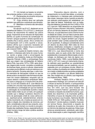 Ponto de vista: aspectos históricos da cineantropometria - do mundo antigo ao renascimento                        109



          1ª - Um templo se baseia na simetria                                      Passados alguns séculos, com o
das próprias partes e entre estas o conjunto.                             renascimento no mundo das idéias, a curiosida-
          2ª - Declarações de simetria recíproca                          de intelectual e o interesse pelo conhecimento
entre as partes do corpo humano.                                          das coisas, ressurge o tema, quando os estudio-
          3ª - Esta simetria deve ser aplicada                            sos estavam preocupados por estabelecer um
também aos edifícios e sobretudo aos templos.                             tipo ideal de beleza. Sobretudo com os traba-
          4ª - Medidas e números são derivados                            lhos dos italianos Leonardo da Vinci (1452 a 1519
do corpo humano.                                                          d.C.) que em 1492 desenhou as proporções da
          Do século I ao IV d.C. destacam-se os                           figura humana (Homem Vitruviano), baseando-
trabalhos de Galeno (131 a 210 d.C.), ainda que                           se em um famoso desenho do arquiteto romano
romano de nascimento foi médico da cultura                                Vitruvius, no qual descreve como a forma huma-
grega. Inspirando-se em estudos de Hipócrates                             na ditada de costas, com as mãos e pernas aber-
admitiu os quatro humores da constituição do                              tas poderia ser circunscrita tendo o umbigo como
homem: sangue (quente e úmido) opondo-se a                                centro do círculo. Sugere também que a figura
atrabilis (fria e seca); pituita* (fria e úmida) em                       pode também estar contida exatamente dentro
contraposição com a bílis (quente e seca).                                de um quadrado. A cabeça é considerada como
Galeno afirma que o exercício necessita ser                               um décimo da altura total. Além disto da Vinci
adequado segundo a idade, força e a constitui-                            realizou detalhadas anotações a respeito dos
ção corporal (Velho, 1993).                                               músculos e articulações e Miguelângelo (1475 a
          Com a queda do império romano, caiu                             1564 d.C.), que desconhecendo o nome dos
também o interesse pelo tema do corpo huma-                               músculos, para os quais ainda não havia sido
no, sendo a igreja cristã a encarregada de                                estabelecida a necessária diferenciação e termi-
custodiar, nos mosteiros, todas as informações.                           nologia, os distinguiu por meio de signos con-
Segundo Petroski (1995), a antropologia física                            vencionais (Velho, 1993). Leone Battista Alberti
teve sua origem nas constatações do Italiano                              (1401 a 1471 d.C.) usou um instrumento chama-
Marco Polo, que entre 1273 e 1295, após diver-                            do definidor para quantificar as características
sas viagens pelo mundo, constatou a existência                            da proporcionalidade, que em essência, era um
de diversas raças, povos e culturas, observando                           capacete com um compasso circular. Alberti co-
que estes povos diferiam muito em estrutura cor-                          locou cordões chumbados em determinados rai-
poral e tamanho. Durante esta fase, a arte mos-                           os e mediu a distância entre os pontos projetados
tra exemplos de derivações míticas no que as                              e o cordão chumbado e as alturas determina-
almas puras e os espíritos mais formosos se plas-                         das. Seu modelo era um cilindro; sua magnitude
mam em corpos estilizados; enquanto que os                                era imaterial (Ross, 1988).
corpos obesos e defeituosos simbolizam defei-                                       Andreas Vesalius (1514 a 1564 d.C.)
tos como a preguiça ou a luxúria (livro de pintu-                         anatomista e fisiólogo, foi o primeiro em discutir
ras). O Livro dos Estados de D. Juan Manoel se                            e refutar as teorias de Galeno. A antropometria
constitui em uma das mais claras expressões da                            emerge como uma nova especialização cientí-                          Revista Brasileira de Cineantropometria & Desempenho Humano
ambivalência e contradição em que se manteve                              fica. Em 1543, com seu obra titulada “De
a valorização da mundanidade durante a baixa                              Humanis Corporis Fabrica”, grandiosa por seu
idade média cristã: se por um lado, em qualquer                           conteúdo a respeito da anatomia humana, qua-
ocasião que o diálogo novelesco discorre em                               lidade dos desenhos e da impressão gráfica,
torno da apreciação cristã do corpo (alma-cor-                            intensifica a busca de relações entre as estru-
po, espiritual-carnal, celestial-terrenal, entendi-                       turas humanas e sus funções. Alphonso Borelli
mento-movimento, etc.) mostra-se severo em re-                            (1608-1679) em 1645 publica o libro “De Motu
lação à citação dos mandatos de renúncia, por                             Animalium”, donde explica o trabalho muscular
outro, considerada a obra em seu conjunto, cons-                          em termos físicos, discorrendo a respeito da
titui um canto ao homem no mundo e uma glori-                             mecânica de ação dos músculos e dos ossos
ficação das realidades físicas, especialmente do                          em término de sistemas de palancas. Estas duas
corpo humano longe de toda a prática ascética                             obras se caracterizaram, sobretudo, pelo méto-
(Pedraz, 1996).                                                           do de observação e pela imaginação científica


* PITUITA: (do lat. Pituita). Um dos quatro humores cardinais dos antigos. Se chamava também assim ao líquido dos ventrículos cere-
  brais, e se creia que a hipófise, denominada por esto corpo pituitário, estava encarregada de recolhe-lo para elimina-lo ao exterior pelas
  fossas nasales (membrana pituitária). Moco glutinoso o fleuma expulsado por expectoração, vômito o regurgitação .
 
