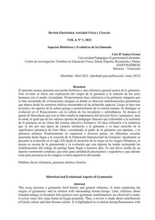 Revista Electrónica Actividad Física y Ciencias
VOL 4, Nº 1. 2012
Aspectos Históricos y Evolutivos de la Gimnasia
Ciro D’Amico Grossi
Universidad Pedagógica Experimental Libertador
Centro de investigación ‘Estudios en Educación Física, Salud, Deporte, Recreación y Danza
(EDUFISADRED)
Maracay – Venezuela
(Recibido: Abril 2012. Aprobado para publicación: Junio 2012)
Resumen
El presente ensayo presenta una reseña histórica y una referencia general acerca de la gimnasia.
Esta revisión se inicia con explicación del origen de la gimnasia y la relación de los seres
humanos con el medio circundante. Posteriormente hace referencia a las primeras imágenes que
se han encontrado de civilizaciones antiguas en donde se observan manifestaciones gimnásticas
que abarca desde los primeros indicios encontrados en las pirámides egipcias. Luego se hace una
revisión a los aportes de la cultura griega y posteriormente de la cultura romana. Se distingue su
evolución en el Renacimiento con la cultura de los trovadores y saltimbancos. Se destaca el
aporte de Merculiaris que con su libro resalta la importancia del ejercicio físico ‘gimnástica’ para
la salud, al igual que de los valiosos aportes de pedagogos famosos que exhortaban a la inclusión
de la gimnasia en las clases del sistema educativo formativo. Se hace referencia a la tendencia
que se dio por una época de carácter militarista a la gimnasia y se hace mención de la
significativa presencia de Gutz Mutz, considerado el padre de la gimnasia con aparatos, o la
gimnasia artística. Posteriormente su expansión a diversos países, las diferentes escuelas
generadas hasta llegar a la creación de la Federación Internacional de Gimnasia. Igualmente se
presenta la evolución en el siglo XX desde la incursión de la mujer en los Juegos Olímpicos, la
puesta en escena de la gimnastrada y la evolución que este deporte ha tenido incluyendo las
modificaciones del código de puntaje hasta llegar a nuestros días. Es una breve reseña de un
deporte sumamente complejo, que atrae gran cantidad de practicantes y seguidores y que además
tiene gran presencia en los magnos eventos deportivos del mundo.
Palabras claves: Gimnasia, gimnasia artística, historia
Historical and Evolutional Aspects of Gymnastics
Abstract
This essay presents a gymnastic brief history and general reference. It starts explaining the
origins of gymnastics and its relation with surrounding human beings. Later, reference about
founded antique civilizations first pictures were gymnastic manifestations are observed is made;
it covers since first sings found on Egypt pyramids. Then, a review is made about contributions
of Greek culture and later Roman culture. It is highlighted its evolution during Renaissance with
 