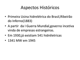 Aspectos Históricos
• Primeira Usina hidrelétrica do Brasil,Ribeirão
  do Inferno(1883)
• A partir da I Guerra Mundial,governo incetiva
  vinda de empresas estrangeiras.
• Em 1930,já existiam 541 hidréletricas
• 1341 MW em 1945
 
