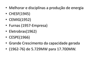 • Melhorar e disciplinas a produção de energia
• CHESF(1945)
• CEMIG(1952)
• Furnas (1957-Empresa)
• Eletrobras(1962)
• CESPE(1966)
• Grande Crescimento da capacidade gerada
• (1962-76) de 5.729MW para 17.700MW.