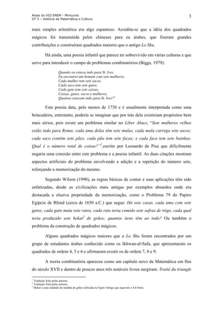 Anais do VIII ENEM - Minicurso
GT 5 – História da Matemática e Cultura
3
mais simples aritmética era algo espantoso. Acredita-se que a idéia dos quadrados
mágicos foi transmitida pelos chineses para os árabes, que fizeram grandes
contribuições e construíram quadrados maiores que o antigo Lo Shu.
Há ainda, uma poesia infantil que parece ter sobrevivido em várias culturas e que
serve para introduzir o campo de problemas combinatórios (Biggs, 1979):
Quando eu estava indo para St. Ives,
Eu encontrei um homem com sete mulheres,
Cada mulher tem sete sacos,
Cada saco tem sete gatos,
Cada gato tem sete caixas,
Caixas, gatos, sacos e mulheres,
Quantos estavam indo para St. Ives?1
Esta poesia data, pelo menos de 1730 e é usualmente interpretada como uma
brincadeira, entretanto, poderia se imaginar que por trás dela existiriam propósitos bem
mais sérios, pois existe um problema similar no Líber Abaci, “Sete mulheres velhas
estão indo para Roma; cada uma delas têm sete mulas; cada mula carrega sete sacos;
cada saco contém sete pães; cada pão tem sete facas; e cada faca tem sete bainhas.
Qual é o número total de coisas?”2
,escrito por Leonardo de Pisa que dificilmente
negaria uma conexão entre este problema e a poesia infantil. As duas citações mostram
aspectos artificiais do problema envolvendo a adição e a repetição do número sete,
reforçando a memorização do mesmo.
Segundo Wilson (1990), as regras básicas de contar e suas aplicações têm sido
enfatizadas, desde as civilizações mais antigas por exemplos absurdos onde era
destacada a elusiva propriedade da memorização, como o Problema 79 do Papiro
Egípcio de Rhind (cerca de 1650 a.C.) que segue: Há sete casas, cada uma com sete
gatos, cada gato mata sete ratos, cada rato teria comido sete safras de trigo, cada qual
teria produzido sete hekat3
de grãos; quantos itens têm ao todo? Ou também o
problema da construção de quadrados mágicos.
Alguns quadrados mágicos maiores que o Lo Shu foram encontrados por um
grupo de estudantes árabes conhecido como os Ikhwan-al-Safa, que apresentaram os
quadrados de ordem 4, 5 e 6 e afirmaram existir os de ordem 7, 8 e 9.
A teoria combinatória apareceu como um capítulo novo da Matemática em fins
do século XVII e dentro de poucos anos três notáveis livros surgiram: Traité du triangle
1
Tradução feita pelas autoras.
2
Tradução feita pelas autoras.
3
Hekat é uma unidade de medida de grãos utilizada no Egito Antigo que equivale a 4,8 litros.
 
