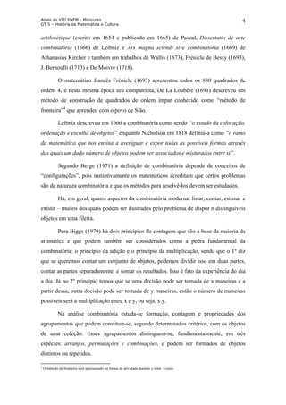 Anais do VIII ENEM - Minicurso
GT 5 – História da Matemática e Cultura
4
arithmétique (escrito em 1654 e publicado em 1665) de Pascal, Dissertatio de arte
combinatória (1666) de Leibniz e Ars magna sciendi sive combinatoria (1669) de
Athanasius Kircher e também em trabalhos de Wallis (1673), Frénicle de Bessy (1693),
J. Bernoulli (1713) e De Moivre (1718).
O matemático francês Frénicle (1693) apresentou todos os 880 quadrados de
ordem 4, e nesta mesma época seu compatriota, De La Loubère (1691) descreveu um
método de construção de quadrados de ordem ímpar conhecido como “método de
fronteira”4
que aprendeu com o povo de Sião.
Leibniz descreveu em 1666 a combinatória como sendo “o estudo da colocação,
ordenação e escolha de objetos” enquanto Nicholson em 1818 definiu-a como “o ramo
da matemática que nos ensina a averiguar e expor todas as possíveis formas através
das quais um dado número de objetos podem ser associados e misturados entre si”.
Segundo Berge (1971) a definição de combinatória depende de conceitos de
“configurações”, pois instintivamente os matemáticos acreditam que certos problemas
são de natureza combinatória e que os métodos para resolvê-los devem ser estudados.
Há, em geral, quatro aspectos da combinatória moderna: listar, contar, estimar e
existir – muitos dos quais podem ser ilustrados pelo problema de dispor n distinguíveis
objetos em uma fileira.
Para Biggs (1979) há dois princípios de contagem que são a base da maioria da
aritmética e que podem também ser considerados como a pedra fundamental da
combinatória: o princípio da adição e o princípio da multiplicação, sendo que o 1º diz
que se queremos contar um conjunto de objetos, podemos dividir isso em duas partes,
contar as partes separadamente, e somar os resultados. Isso é fato da experiência do dia
a dia. Já no 2º princípio temos que se uma decisão pode ser tomada de x maneiras e a
partir dessa, outra decisão pode ser tomada de y maneiras, então o número de maneiras
possíveis será a multiplicação entre x e y, ou seja, x.y.
Na análise combinatória estuda-se formação, contagem e propriedades dos
agrupamentos que podem constituir-se, segundo determinados critérios, com os objetos
de uma coleção. Esses agrupamentos distinguem-se, fundamentalmente, em três
espécies: arranjos, permutações e combinações, e podem ser formados de objetos
distintos ou repetidos.
4
O método de fronteira será apresentado na forma de atividade durante o mini – curso.
 