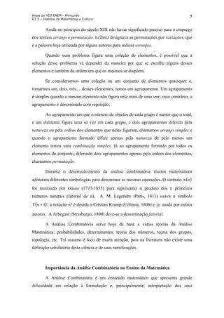 Anais do VIII ENEM - Minicurso
GT 5 – História da Matemática e Cultura
5
Ainda no princípio do século XIX não havia significado preciso para o emprego
dos termos arranjo e permutação. Leibniz designava as permutações por variações, que
é a palavra hoje utilizada por alguns autores para indicar arranjos.
Quando num problema figura uma coleção de elementos, é possível que a
solução desse problema vá depender da maneira por que se escolhe alguns desses
elementos e também da ordem em que os mesmos se dispõem.
Se considerarmos uma coleção ou um conjunto de elementos quaisquer e,
tomarmos um, dois, três,... desses elementos, temos um agrupamento. Um agrupamento
é simples quando o mesmo elemento não figura nele mais de uma vez; caso contrário, o
agrupamento é denominado com repetição.
Ao agrupamento em que o número de objetos de cada grupo é menor que o total,
e um elemento figura uma só vez em cada grupo, e dois agrupamentos diferem pela
natureza ou pela ordem dos elementos que neles figuram, chamamos arranjo simples e
quando o agrupamento formado difere apenas pela natureza de pelo menos um
elemento temos uma combinação simples. Já ao agrupamento formado por todos os
elementos do conjunto, diferindo dois agrupamentos apenas pela ordem dos elementos,
chamamos permutação.
Durante o desenvolvimento da análise combinatória muitos matemáticos
adotaram diferentes simbologias para denominar as mesmas operações. O símbolo π
foi instituído por Gauss (1777-1855) para representar o produto dos n primeiros
números naturais (fatorial de n), A. M. Legendre (Paris, 1811) usava o símbolo
; a notação n! é devida a Cristian Kramp (Colônia, 1808) e
( )n
( 1+Γ n ) n usada por outros
autores. A Arbogast (Strasburgo, 1800) deve-se a denominação fatorial.
A Análise Combinatória serve hoje de base a várias teorias da Análise
Matemática: probabilidades, determinantes, teoria dos números, teoria dos grupos,
topologia, etc. Tal assunto é foco de muita atenção, pois na literatura não existe uma
definição satisfatória desta ciência e de suas ramificações.
Importância da Análise Combinatória no Ensino da Matemática
A Análise Combinatória é um conteúdo matemático que apresenta grande
dificuldade em relação à formulação e, principalmente, interpretação dos seus
 