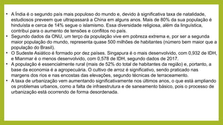 • A Índia é o segundo país mais populoso do mundo e, devido à significativa taxa de natalidade,
estudiosos preveem que ultrapassará a China em alguns anos. Mais de 80% da sua população é
hinduísta e cerca de 14% segue o islamismo. Essa diversidade religiosa, além da linguística,
contribui para o aumento de tensões e conflitos no país.
• Segundo dados da ONU, um terço da população vive em pobreza extrema e, por ser a segunda
maior população do mundo, representa quase 500 milhões de habitantes (número bem maior que a
população do Brasil).
• O Sudeste Asiático é formado por dez países. Singapura é o mais desenvolvido, com 0,932 de IDH,
e Mianmar é o menos desenvolvido, com 0,578 de IDH, segundo dados de 2017.
• A população é essencialmente rural (mais de 52% do total de habitantes da região) e, portanto, a
base da economia é a agropecuária. O cultivo de arroz é significativo, sendo praticado nas
margens dos rios e nas encostas das elevações, segundo técnicas de terraceamento.
• A taxa de urbanização vem aumentando significativamente nos últimos anos, o que está ampliando
os problemas urbanos, como a falta de infraestrutura e de saneamento básico, pois o processo de
urbanização está ocorrendo de forma desordenada.
 