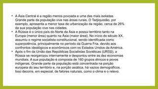 • A Ásia Central é a região menos povoada e uma das mais isoladas.
Grande parte da população vive nas áreas rurais. O Tadjiquistão, por
exemplo, apresenta a menor taxa de urbanização da região, cerca de 26%
da sua população vive nas cidades.
• A Rússia é o único país do Norte da Ásia e possui território tanto na
Europa (menor área) quanto na Ásia (maior área). No início do século XX,
assumiu o regime socialista constitucional, sendo identificada como
superpotência, principalmente no período da Guerra Fria, devido aos
confrontos ideológicos e econômicos com os Estados Unidos da América.
• Após o fim da União das Repúblicas Socialistas Soviéticas (URSS), a
Rússia se reorganizou internamente e despontou entre as dez economias
mundiais. A sua população é composta de 160 grupos étnicos e povos
indígenas. Grande parte da população está concentrada na porção
europeia do seu território e, na porção asiática, há vazios demográficos.
Isso decorre, em especial, de fatores naturais, como o clima e o relevo.
 