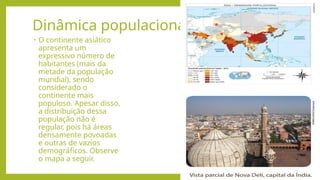 Dinâmica populacional
• O continente asiático
apresenta um
expressivo número de
habitantes (mais da
metade da população
mundial), sendo
considerado o
continente mais
populoso. Apesar disso,
a distribuição dessa
população não é
regular, pois há áreas
densamente povoadas
e outras de vazios
demográficos. Observe
o mapa a seguir.
 