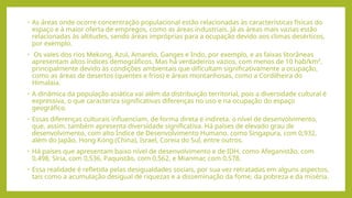 • As áreas onde ocorre concentração populacional estão relacionadas às características físicas do
espaço e à maior oferta de empregos, como as áreas industriais. Já as áreas mais vazias estão
relacionadas às altitudes, sendo áreas impróprias para a ocupação devido aos climas desérticos,
por exemplo.
• Os vales dos rios Mekong, Azul, Amarelo, Ganges e Indo, por exemplo, e as faixas litorâneas
apresentam altos índices demográficos. Mas há verdadeiros vazios, com menos de 10 hab/km²,
principalmente devido às condições ambientais que dificultam significativamente a ocupação,
como as áreas de desertos (quentes e frios) e áreas montanhosas, como a Cordilheira do
Himalaia.
• A dinâmica da população asiática vai além da distribuição territorial, pois a diversidade cultural é
expressiva, o que caracteriza significativas diferenças no uso e na ocupação do espaço
geográfico.
• Essas diferenças culturais influenciam, de forma direta e indireta, o nível de desenvolvimento,
que, assim, também apresenta diversidade significativa. Há países de elevado grau de
desenvolvimento, com alto Índice de Desenvolvimento Humano, como Singapura, com 0,932,
além do Japão, Hong Kong (China), Israel, Coreia do Sul, entre outros.
• Há países que apresentam baixo nível de desenvolvimento e de IDH, como Afeganistão, com
0,498, Síria, com 0,536, Paquistão, com 0,562, e Mianmar, com 0,578.
• Essa realidade é refletida pelas desigualdades sociais, por sua vez retratadas em alguns aspectos,
tais como a acumulação desigual de riquezas e a disseminação da fome, da pobreza e da miséria.
 