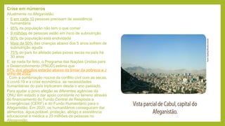 Crise em números
Atualmente no Afeganistão:
• 6 em cada 10 pessoas precisam de assistência
humanitária
• 95% da população não tem o que comer
• 9 milhões de pessoas estão em risco de subnutrição
• 80% da população está endividada
• Mais de 50% das crianças abaixo dos 5 anos sofrem de
subnutrição aguda
• 75% do país foi afetado pelas piores secas no país há
30 anos
E, se nada for feito, o Programa das Nações Unidas para
o Desenvolvimento (PNUD) estima que
97% dos afegãos estarão abaixo do limiar da pobreza a J
unho de 2022
. Com a combinação nociva da conflito civil com as secas,
o covid-19 e a crise económica, as necessidades
humanitárias do país triplicaram desde o ano passado.
Para ajudar o povo afegão as diferentes agências da
ONU têm estado a dar apoio constante no terreno através
do financiamento do Fundo Central de Resposta a
Emergências (CERF) e do Fundo Humanitário para o
Afeganistão. Em 2021, os humanitários conseguiram dar
alimentos, água potável, proteção, abrigo e assistência
educacional e médica a 20 milhões de pessoas no
Afeganistão.
 