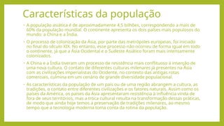 • A população asiática é de aproximadamente 4,5 bilhões, correspondendo a mais de
60% da população mundial. O continente apresenta os dois países mais populosos do
mundo: a China e a Índia.
• O processo de colonização da Ásia, por parte das metrópoles europeias, foi iniciado
no final do século XIX. No entanto, esse processo não ocorreu de forma igual em todo
o continente, já que a Ásia Ocidental e o Sudeste Asiático foram mais intensamente
colonizados.
• A China e a Índia tiveram um processo de resistência mais conflituoso à inserção de
uma nova cultura. O contato de diferentes culturas milenares já presentes na Ásia
com as civilizações imperialistas do Ocidente, no contexto das antigas rotas
comerciais, culmina em um cenário de grande diversidade populacional.
• As características da população de um país ou de uma região abrangem a cultura, as
tradições, o contato entre diferentes civilizações e os fatores naturais. Assim como os
países da América, os países da Ásia apresentaram resistência à influência vinda de
fora de seus territórios, mas a troca cultural resulta na transformação dessas práticas,
de modo que ainda hoje temos a preservação de tradições milenares, ao mesmo
tempo que a tecnologia moderna toma conta da rotina da população.
Características da população
 