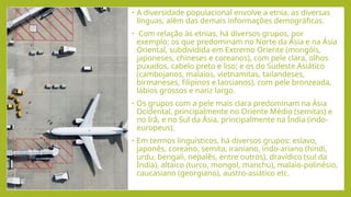 • A diversidade populacional envolve a etnia, as diversas
línguas, além das demais informações demográficas.
• Com relação às etnias, há diversos grupos, por
exemplo: os que predominam no Norte da Ásia e na Ásia
Oriental, subdividida em Extremo Oriente (mongóis,
japoneses, chineses e coreanos), com pele clara, olhos
puxados, cabelo preto e liso; e os do Sudeste Asiático
(cambojanos, malaios, vietnamitas, tailandeses,
birmaneses, filipinos e laosianos), com pele bronzeada,
lábios grossos e nariz largo.
• Os grupos com a pele mais clara predominam na Ásia
Ocidental, principalmente no Oriente Médio (semitas) e
no Irã, e no Sul da Ásia, principalmente na Índia (indo-
europeus).
• Em termos linguísticos, há diversos grupos: eslavo,
japonês, coreano, semita, iraniano, indo-ariano (hindi,
urdu, bengali, nepalês, entre outros), dravídico (sul da
Índia), altaico (turco, mongol, manchu), malaio-polinésio,
caucasiano (georgiano), austro-asiático etc.
 
