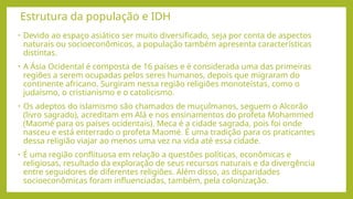 Estrutura da população e IDH
• Devido ao espaço asiático ser muito diversificado, seja por conta de aspectos
naturais ou socioeconômicos, a população também apresenta características
distintas.
• A Ásia Ocidental é composta de 16 países e é considerada uma das primeiras
regiões a serem ocupadas pelos seres humanos, depois que migraram do
continente africano. Surgiram nessa região religiões monoteístas, como o
judaísmo, o cristianismo e o catolicismo.
• Os adeptos do islamismo são chamados de muçulmanos, seguem o Alcorão
(livro sagrado), acreditam em Alá e nos ensinamentos do profeta Mohammed
(Maomé para os países ocidentais). Meca é a cidade sagrada, pois foi onde
nasceu e está enterrado o profeta Maomé. É uma tradição para os praticantes
dessa religião viajar ao menos uma vez na vida até essa cidade.
• É uma região conflituosa em relação a questões políticas, econômicas e
religiosas, resultado da exploração de seus recursos naturais e da divergência
entre seguidores de diferentes religiões. Além disso, as disparidades
socioeconômicas foram influenciadas, também, pela colonização.
 