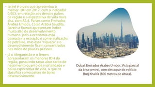 • Israel é o país que apresentou o
melhor IDH em 2017, com o indicador
0,903, em relação aos demais países
da região e a expectativa de vida mais
alta, com 82,4. Países como Emirados
Árabes Unidos, Catar, Arábia Saudita,
Barein e Kuwait apresentam índice
muito alto de desenvolvimento
humano, pois a economia está
baseada na extração e comercialização
de petróleo, mas essa “riqueza” e o
desenvolvimento ficam concentrados
nas mãos de poucas pessoas.
• Já o Afeganistão e o Iêmen
apresentaram os menores IDH da
região, possuindo taxas altas tanto de
nascimento quanto de mortalidade e
baixa expectativa de vida, o que os
classifica como países de baixo
desenvolvimento.
 