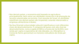 • Nos demais países, a economia está baseada na agricultura,
principalmente, bem como nas atividades comerciais e de prestação de
serviços relacionadas ao turismo. Com exceção de Israel, as atividades
industriais nos demais países são incipientes, estando relacionadas a
empresas alimentícias e têxteis.
• Na Ásia Oriental a diversidade cultural é significativa e com diferentes
níveis de desenvolvimento. É composta de países com alto nível de
desenvolvimento, como o Japão (0,909) e a Coreia do Sul (0,903), com
renda per capita e expectativa de vida elevadas. Já a Mongólia e a
Coreia do Norte apresentam os menores indicadores de renda per
capita.
 