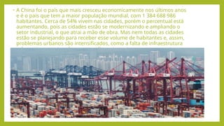 • A China foi o país que mais cresceu economicamente nos últimos anos
e é o país que tem a maior população mundial, com 1 384 688 986
habitantes. Cerca de 54% vivem nas cidades, porém o percentual está
aumentando, pois as cidades estão se modernizando e ampliando o
setor industrial, o que atrai a mão de obra. Mas nem todas as cidades
estão se planejando para receber esse volume de habitantes e, assim,
problemas urbanos são intensificados, como a falta de infraestrutura
urbana, transporte urbano, moradia, entre outros.
 