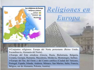Conjuntos religiosos: Europa del Norte protestante (Reino Unido,
Escandinavia, Alemania del Norte).
Europa del Este ortodoxa (Grecia, Rusia, Bielorrusia, Bulgaria,
Ucrania, Georgia, Rumanía, Macedonia, Moldavia, Montenegro, Serbia).
Europa del Sur, del Oeste y del Centro católica (Ciudad del Vaticano,
Portugal, España, Irlanda, Andorra, Mónaco, San Marino, Italia, Francia,
Bélgica, sur de Alemania, Polonia, Austria).
 