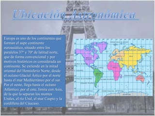 Europa es uno de los continentes que
forman el supe continente
euroasiático, situado entre los
paralelos 37º y 70º de latitud norte,
que de forma convencional y por
motivos históricos es considerada un
continente. Se extiende en la mitad
oriental del Hemisferio Norte, desde
el océano Glacial Ártico por el norte
hasta el mar Mediterráneo por el sur.
Por el oeste, llega hasta el océano
Atlántico; por el este, limita con Asia,
de la que la separan los montes
Urales, el río Ural, el mar Caspio y la
cordillera del Cáucaso.
 