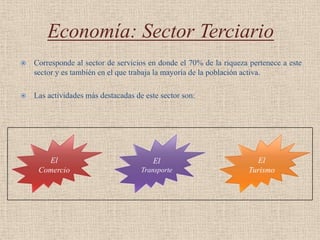 Economía: Sector Terciario
   Corresponde al sector de servicios en donde el 70% de la riqueza pertenece a este
    sector y es también en el que trabaja la mayoría de la población activa.

   Las actividades más destacadas de este sector son:




       El                               El                            El
     Comercio                        Transporte                     Turismo
 