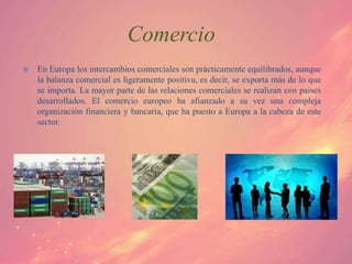 Comercio
   En Europa los intercambios comerciales son prácticamente equilibrados, aunque
    la balanza comercial es ligeramente positiva, es decir, se exporta más de lo que
    se importa. La mayor parte de las relaciones comerciales se realizan con países
    desarrollados. El comercio europeo ha afianzado a su vez una compleja
    organización financiera y bancaria, que ha puesto a Europa a la cabeza de este
    sector.
 