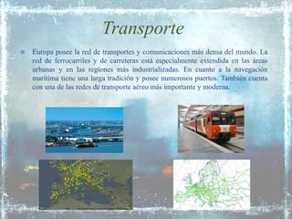 Transporte
   Europa posee la red de transportes y comunicaciones más densa del mundo. La
    red de ferrocarriles y de carreteras está especialmente extendida en las áreas
    urbanas y en las regiones más industrializadas. En cuanto a la navegación
    marítima tiene una larga tradición y posee numerosos puertos. También cuenta
    con una de las redes de transporte aéreo más importante y moderna.
 