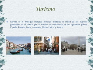 Turismo
   Europa es el principal mercado turístico mundial; la mitad de los ingresos
    generados en el mundo por el turismo se concentran en los siguientes países:
    España, Francia, Italia, Alemania, Reino Unido y Austria.
 