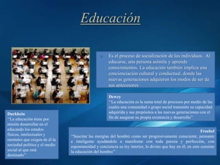Educación

                                                    Es el proceso de socialización de los individuos. Al
                                                     educarse, una persona asimila y aprende
                                                     conocimientos. La educación también implica una
                                                     concienciación cultural y conductual, donde las
                                                     nuevas generaciones adquieren los modos de ser de
                                                     sus antecesores

                                                     Dewey
                                                     ‘‘La educación es la suma total de procesos por medio de las
                                                     cuales una comunidad o grupo social transmite su capacidad
Durkhein                                             adquirida y sus propósitos a las nuevas generaciones con el
‘‘La educación tiene por                             fin de asegurar su propia existencia y desarrollo’’
misión desarrollar en el
educando los estados                                                                                        Froebel
físicos, intelectuales y       ‘‘Suscitar las energías del hombre como ser progresivamente consciente, pensante
mentales que exigen de él la   e inteligente ayudándole a manifestar con toda pureza y perfección, con
sociedad política y el medio   espontaneidad y conciencia su ley interior, lo divino que hay en él; en esto consiste
social al que está             la educación del hombre’’
destinado’’
 