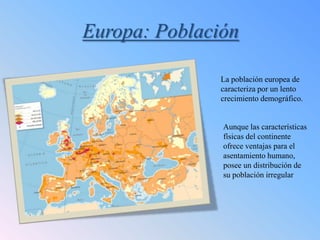 Europa: Población

               La población europea de
               caracteriza por un lento
               crecimiento demográfico.


               Aunque las características
               físicas del continente
               ofrece ventajas para el
               asentamiento humano,
               posee un distribución de
               su población irregular
 