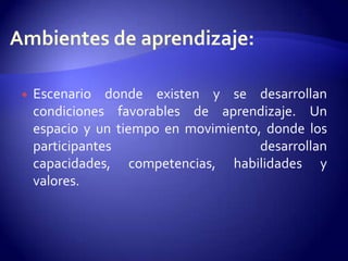 Ambientes de aprendizaje: Escenario donde existen y se desarrollan condiciones favorables de aprendizaje. Un espacio y un tiempo en movimiento, donde los participantes desarrollan capacidades, competencias, habilidades y valores.