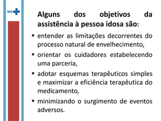 Alguns dos objetivos da
assistência à pessoa idosa são:
 entender as limitações decorrentes do
processo natural de envelhecimento,
 orientar os cuidadores estabelecendo
uma parceria,
 adotar esquemas terapêuticos simples
e maximizar a eficiência terapêutica do
medicamento,
 minimizando o surgimento de eventos
adversos.
 