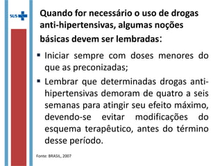 Quando for necessário o uso de drogas
anti-hipertensivas, algumas noções
básicas devem ser lembradas:
 Iniciar sempre com doses menores do
que as preconizadas;
 Lembrar que determinadas drogas anti-
hipertensivas demoram de quatro a seis
semanas para atingir seu efeito máximo,
devendo-se evitar modificações do
esquema terapêutico, antes do término
desse período.
Fonte: BRASIL, 2007
 