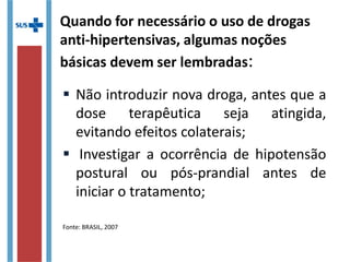 Quando for necessário o uso de drogas
anti-hipertensivas, algumas noções
básicas devem ser lembradas:
 Não introduzir nova droga, antes que a
dose terapêutica seja atingida,
evitando efeitos colaterais;
 Investigar a ocorrência de hipotensão
postural ou pós-prandial antes de
iniciar o tratamento;
Fonte: BRASIL, 2007
 